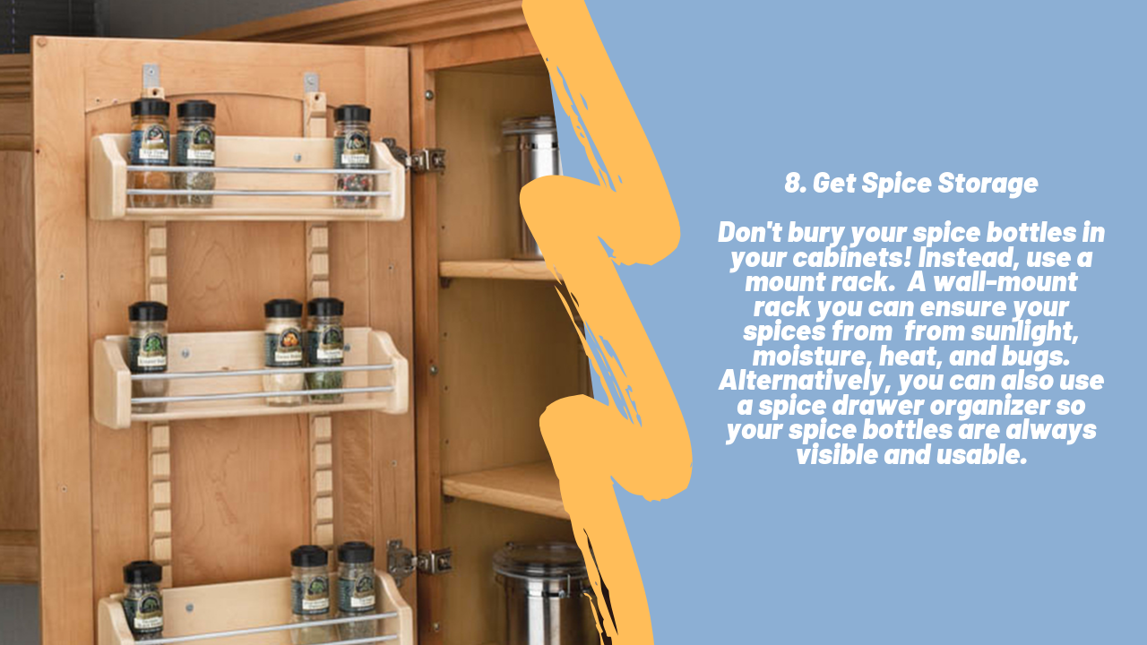 Tip 8 Get Spice Storage. Don't bury your spice bottles in your cabinets. Instead, use a mount rack. A wall-mount rack you can ensure your spices from sunlight, moisture, heat, and bugs. Alternatively, you can also use a spice drawer organizer so your spice bottles are always visible and usable.