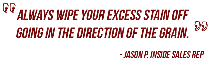 A quote from our sales person Jason saying to wipe off excess stain with the grain.